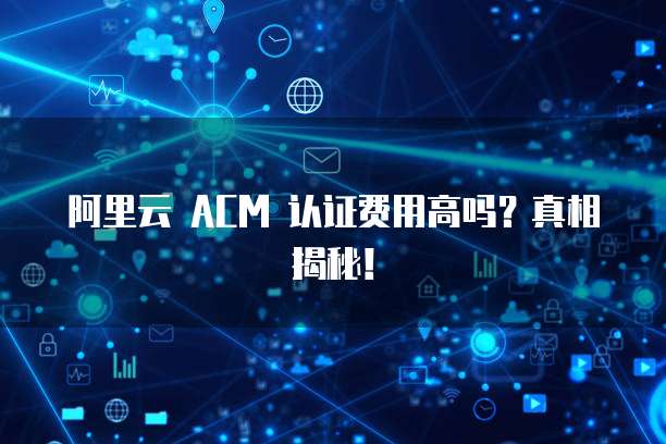 阿里云 ACM 认证费用高吗?真相揭秘!