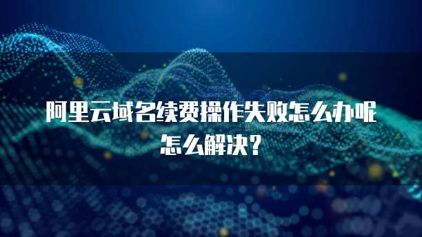 阿里云域名续费操作失败怎么办呢怎么解决?