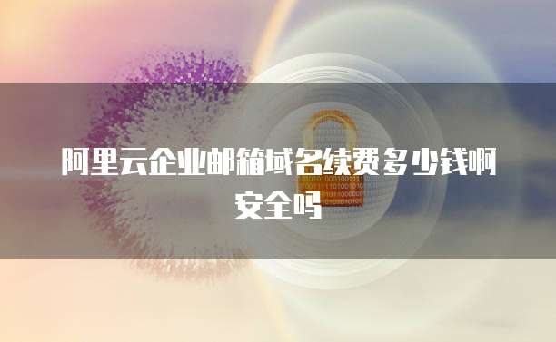 阿里云企业邮箱域名续费多少钱啊安全吗