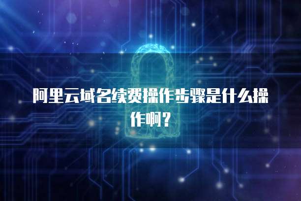 阿里云域名续费操作步骤是什么操作啊？