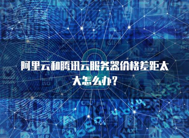 阿里云和腾讯云服务器价格差距太大怎么办?