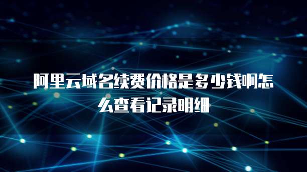 阿里云域名续费价格是多少钱啊怎么查看记录明细