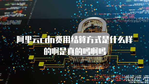 阿里云cdn费用结算方式是什么样的啊是真的吗啊吗