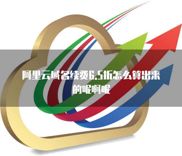 阿里云域名续费6.5折怎么算出来的呢啊呢
