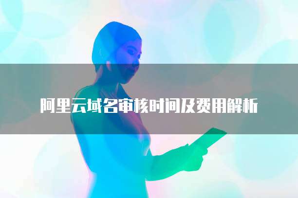 阿里云域名审核时间及费用解析