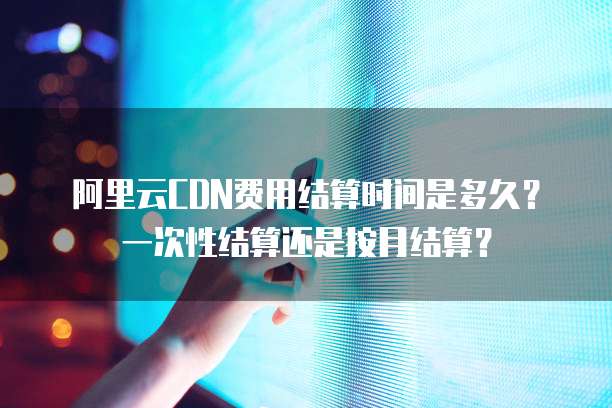 阿里云CDN费用结算时间是多久？一次性结算还是按月结算？