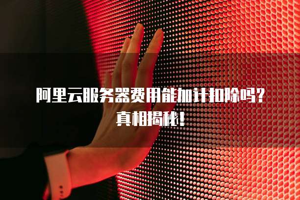 阿里云服务器费用能加计扣除吗?真相揭秘!