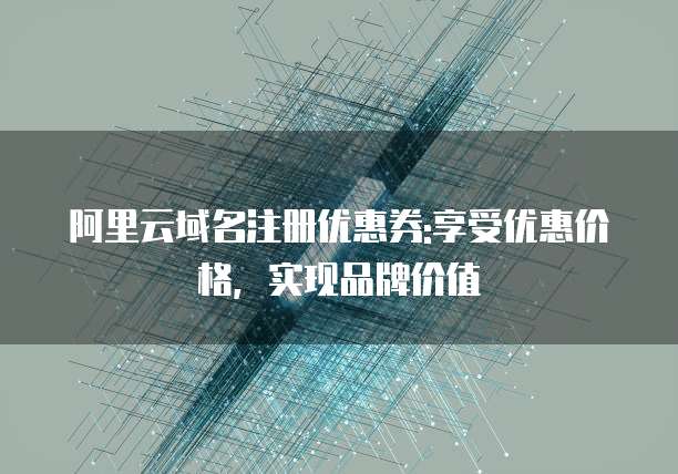 阿里云域名注册优惠券:享受优惠价格,实现品牌价值