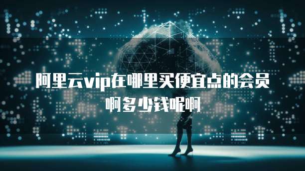 阿里云vip在哪里买便宜点的会员啊多少钱呢啊