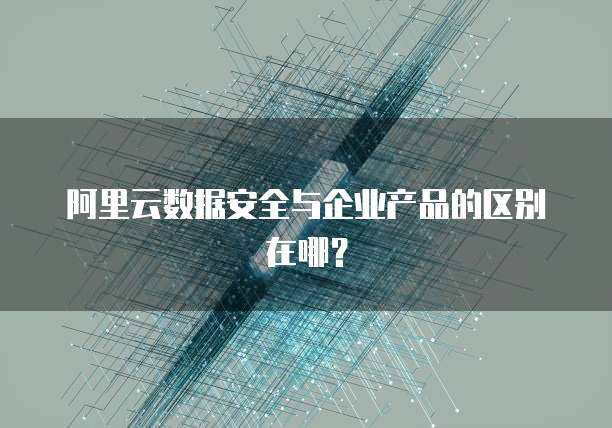 阿里云数据安全与企业产品的区别在哪?