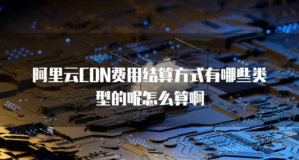 阿里云CDN费用结算方式有哪些类型的呢怎么算啊