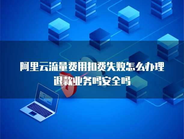 阿里云流量费用扣费失败怎么办理退款业务吗安全吗