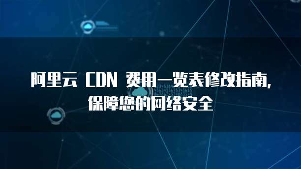 阿里云 CDN 费用一览表修改指南,保障您的网络安全
