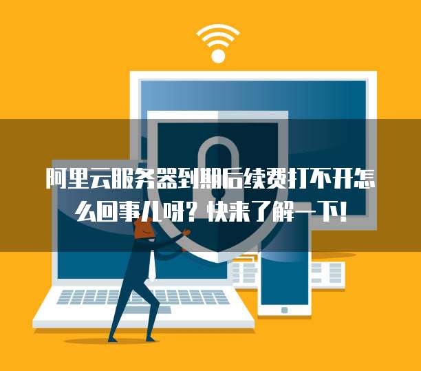 阿里云服务器到期后续费打不开怎么回事儿呀?快来了解一下!