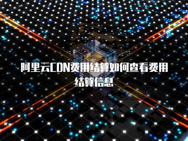 阿里云CDN费用结算如何查看费用结算信息