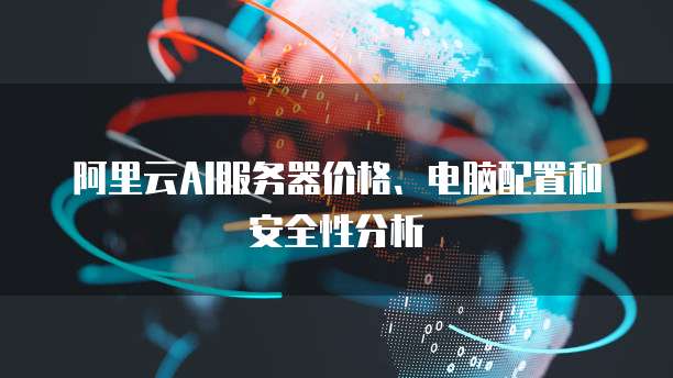 阿里云AI服务器价格、电脑配置和安全性分析