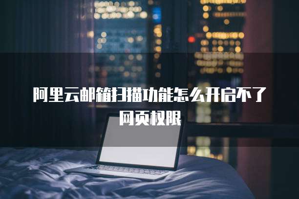 阿里云邮箱扫描功能怎么开启不了网页权限