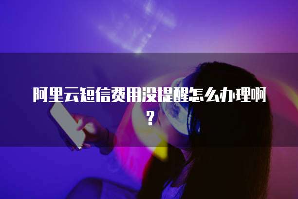 阿里云短信费用没提醒怎么办理啊？