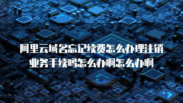 阿里云域名忘记续费怎么办理注销业务手续吗怎么办啊怎么办啊