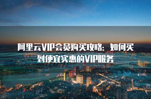 阿里云VIP会员购买攻略：如何买到便宜实惠的VIP服务