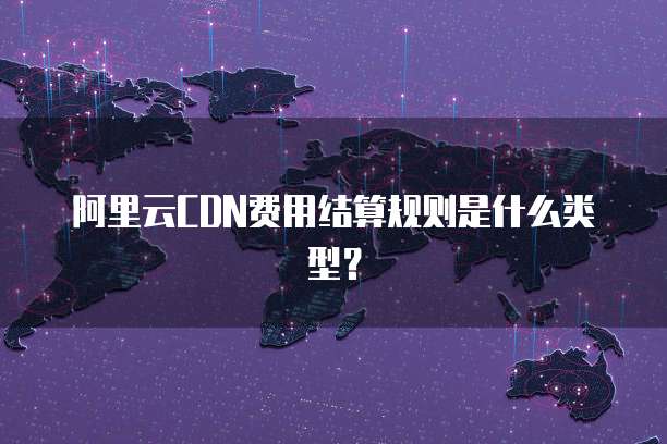 阿里云CDN费用结算规则是什么类型?