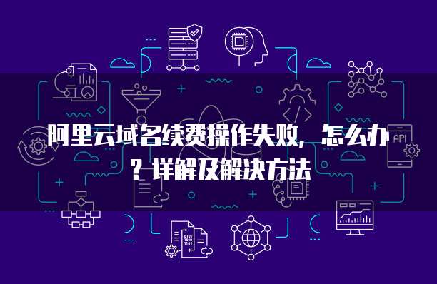 阿里云域名续费操作失败,怎么办?详解及解决方法