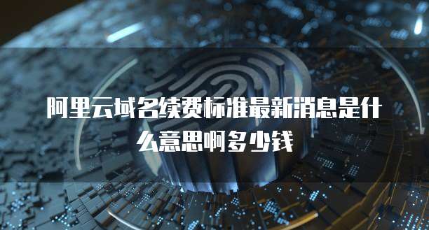 阿里云域名续费标准最新消息是什么意思啊多少钱
