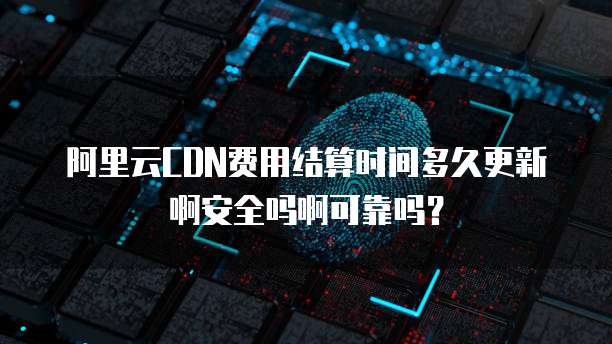 阿里云CDN费用结算时间多久更新啊安全吗啊可靠吗?