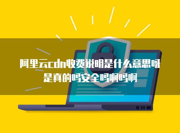 阿里云cdn收费说明是什么意思呀是真的吗安全吗啊吗啊