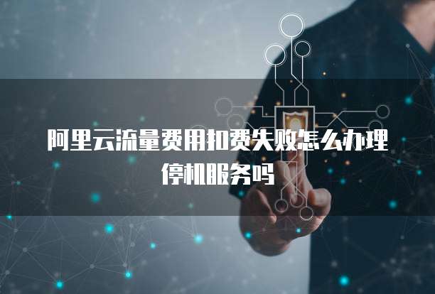 阿里云流量费用扣费失败怎么办理停机服务吗