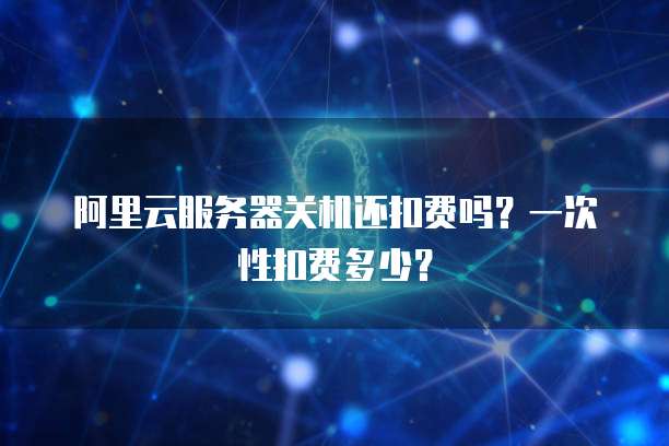 阿里云服务器关机还扣费吗？一次性扣费多少？