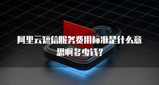 阿里云短信服务费用标准是什么意思啊多少钱?