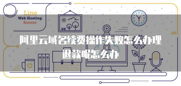 阿里云域名续费操作失败怎么办理退款呢怎么办