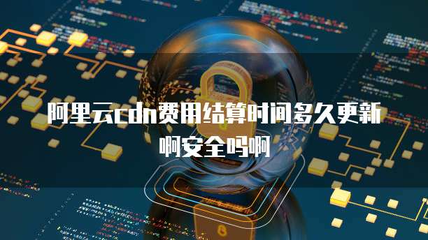 阿里云cdn费用结算时间多久更新啊安全吗啊