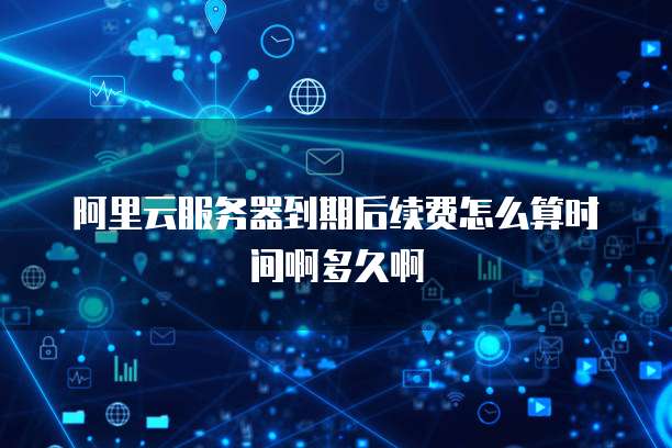 阿里云服务器到期后续费怎么算时间啊多久啊
