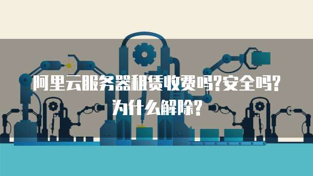 阿里云服务器租赁收费吗?安全吗?为什么解除?