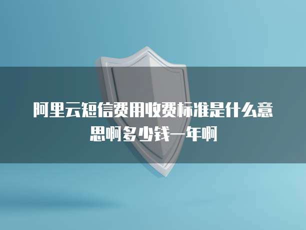 阿里云短信费用收费标准是什么意思啊多少钱一年啊