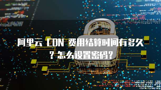 阿里云 CDN 费用结算时间有多久?怎么设置密码?