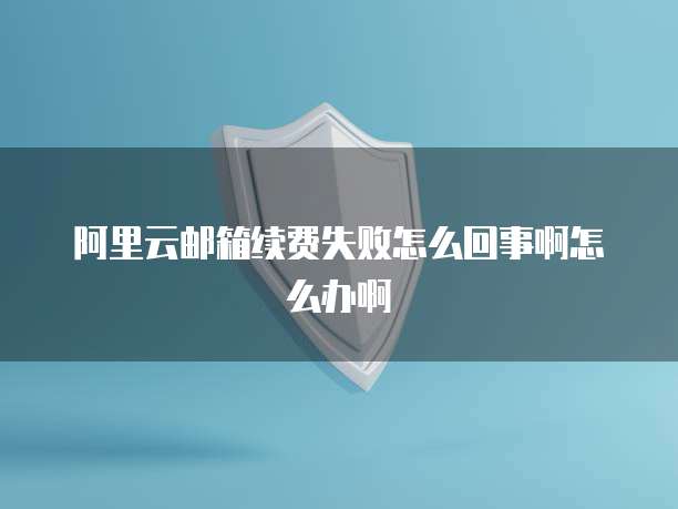 阿里云邮箱续费失败怎么回事啊怎么办啊