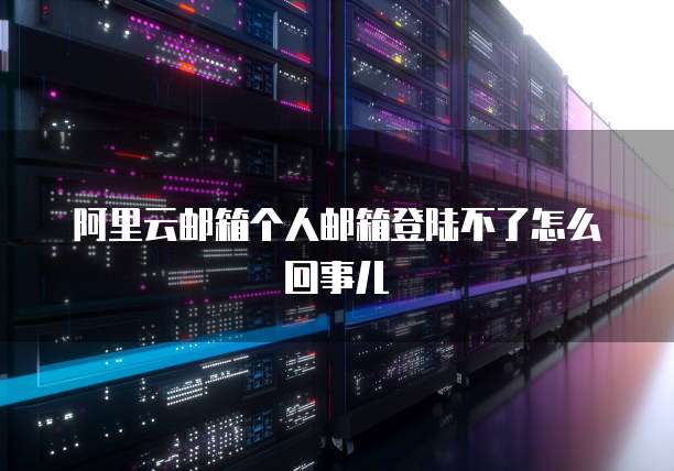 阿里云邮箱个人邮箱登陆不了怎么回事儿