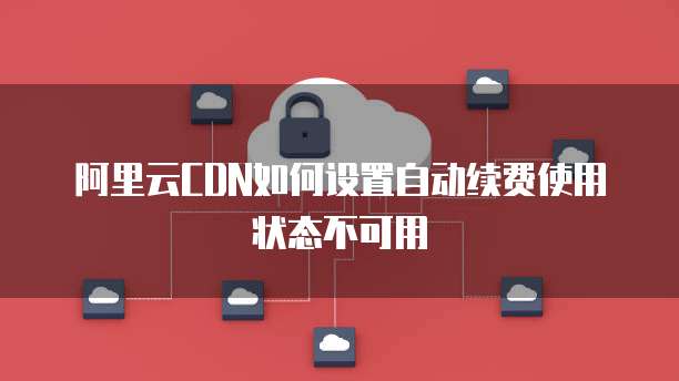 阿里云CDN如何设置自动续费使用状态不可用