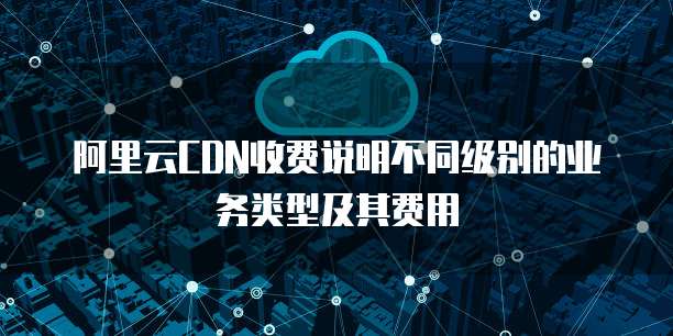 阿里云CDN收费说明不同级别的业务类型及其费用
