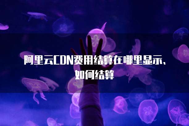 阿里云CDN费用结算在哪里显示、如何结算