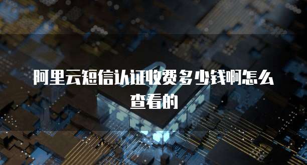 阿里云短信认证收费多少钱啊怎么查看的