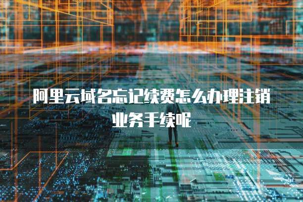 阿里云域名忘记续费怎么办理注销业务手续呢