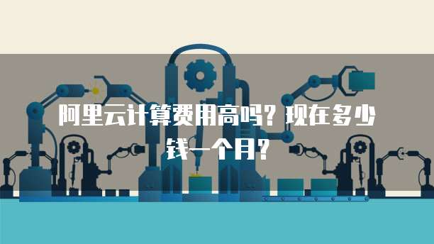 阿里云计算费用高吗?现在多少钱一个月?
