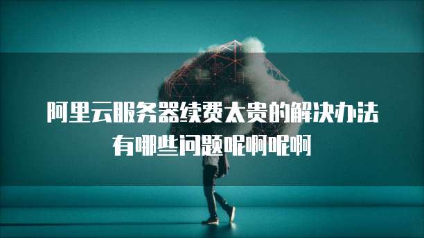 阿里云服务器续费太贵的解决办法有哪些问题呢啊呢啊
