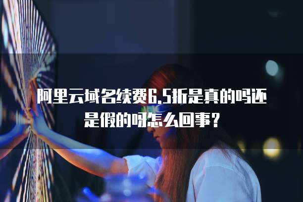 阿里云域名续费6.5折是真的吗还是假的呀怎么回事?