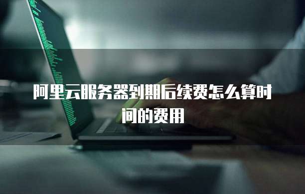 阿里云服务器到期后续费怎么算时间的费用