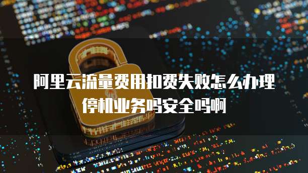 阿里云流量费用扣费失败怎么办理停机业务吗安全吗啊